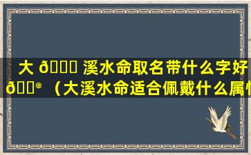 大 🐕 溪水命取名带什么字好 💮 （大溪水命适合佩戴什么属性的饰品）